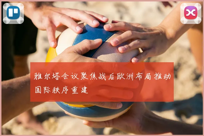 雅尔塔会议聚焦战后欧洲布局推动国际秩序重建