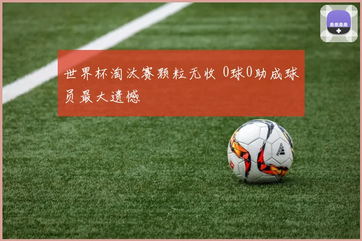世界杯淘汰赛颗粒无收 0球0助成球员最大遗憾