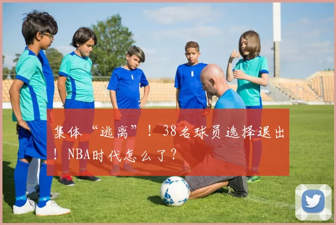 集体“逃离”！38名球员选择退出！NBA时代怎么了？
