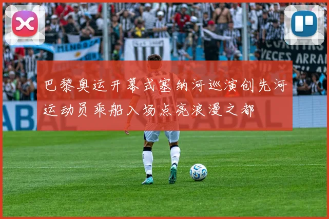 巴黎奥运开幕式塞纳河巡演创先河运动员乘船入场点亮浪漫之都