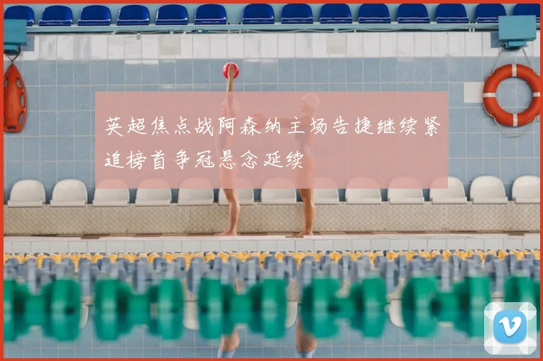 英超焦点战阿森纳主场告捷继续紧追榜首争冠悬念延续