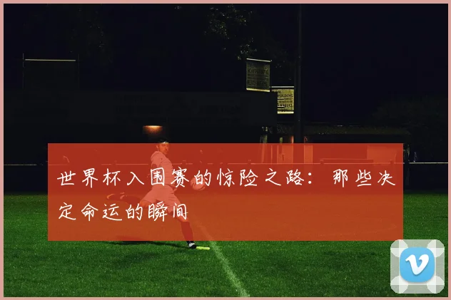 世界杯入围赛的惊险之路:那些决定命运的瞬间