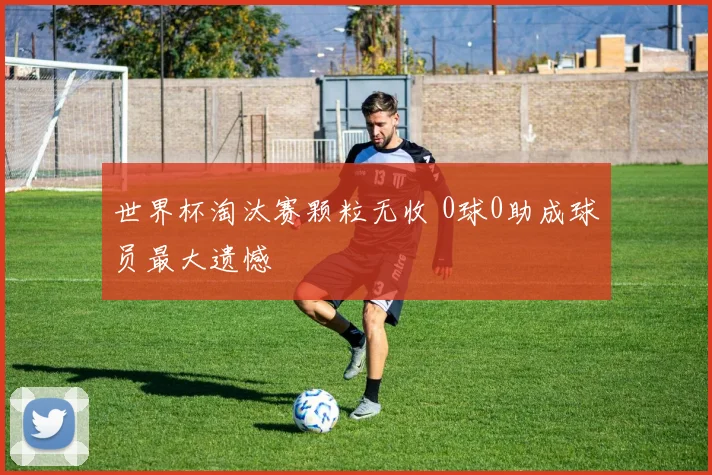 世界杯淘汰赛颗粒无收 0球0助成球员最大遗憾