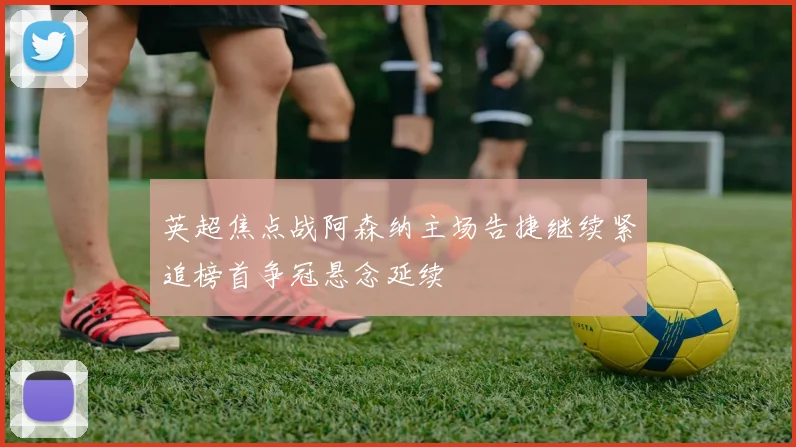 英超焦点战阿森纳主场告捷继续紧追榜首争冠悬念延续