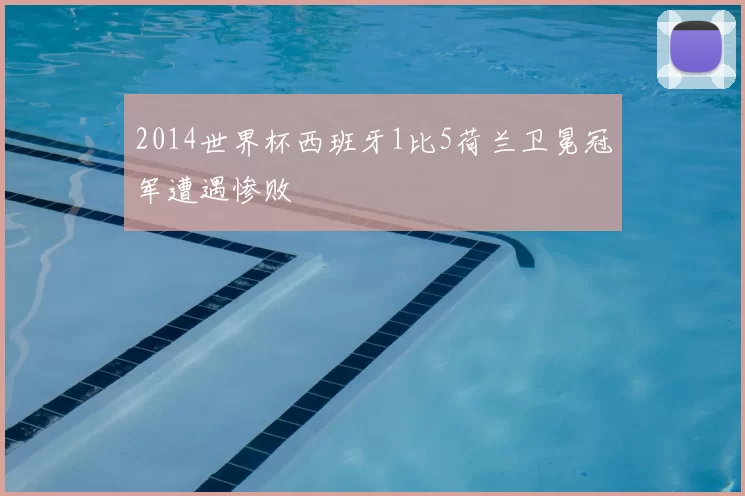 2014世界杯西班牙1比5荷兰卫冕冠军遭遇惨败