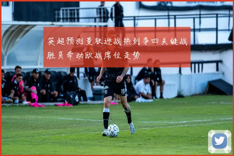 英超预测曼联迎战热刺争四关键战胜负牵动欧战席位走势