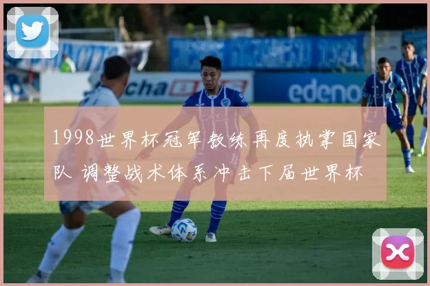 1998世界杯冠军教练再度执掌国家队 调整战术体系冲击下届世界杯