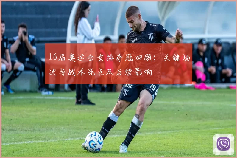 16届奥运会女排夺冠回顾:关键场次与战术亮点及后续影响