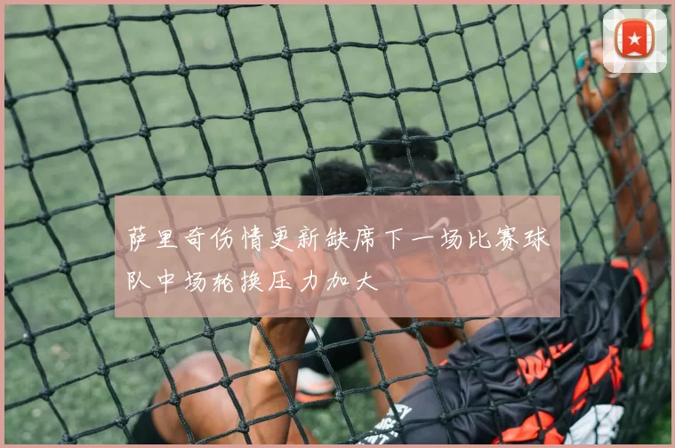 萨里奇伤情更新缺席下一场比赛球队中场轮换压力加大