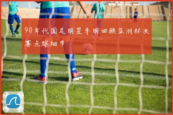 90年代国足明星李明回顾亚洲杯决赛点球细节