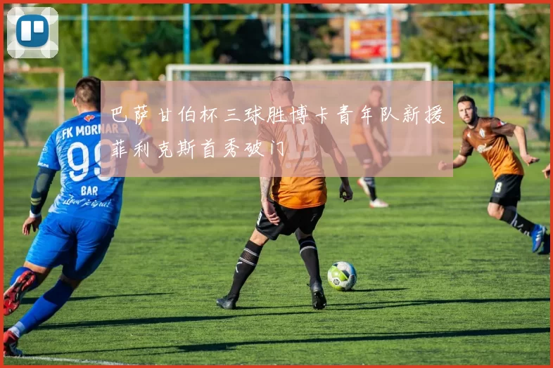 巴萨甘伯杯三球胜博卡青年队新援菲利克斯首秀破门