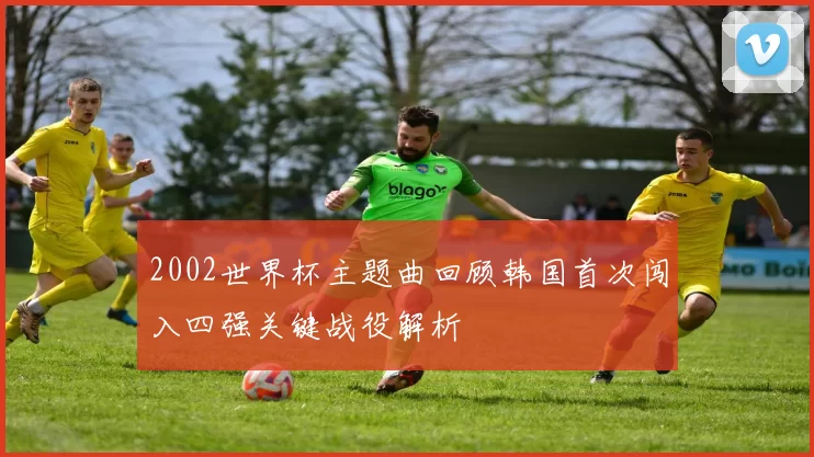 2002世界杯主题曲回顾韩国首次闯入四强关键战役解析