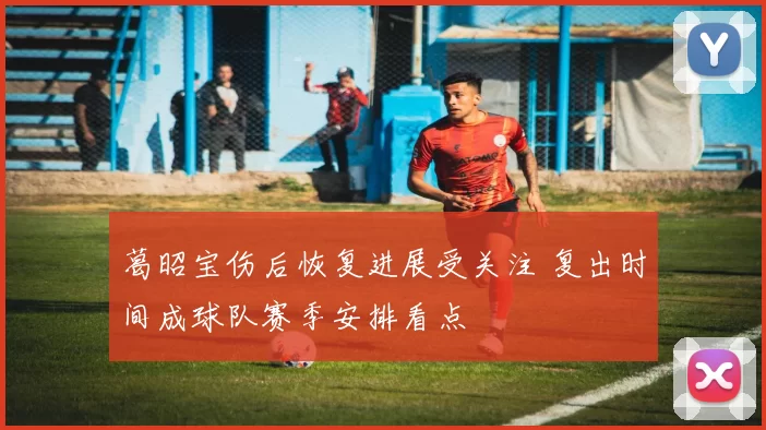 葛昭宝伤后恢复进展受关注 复出时间成球队赛季安排看点