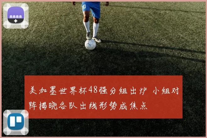 美加墨世界杯48强分组出炉 小组对阵揭晓各队出线形势成焦点