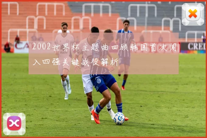 2002世界杯主题曲回顾韩国首次闯入四强关键战役解析