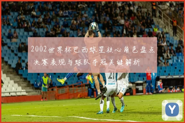 2002世界杯巴西球星核心角色盘点 决赛表现与球队夺冠关键解析