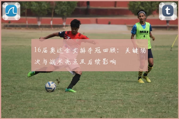 16届奥运会女排夺冠回顾:关键场次与战术亮点及后续影响