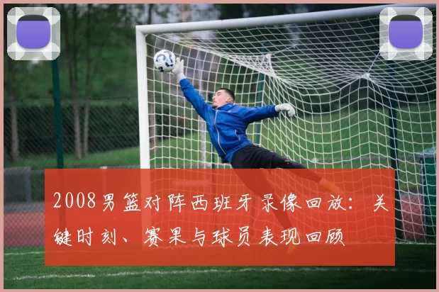 2008男篮对阵西班牙录像回放：关键时刻、赛果与球员表现回顾