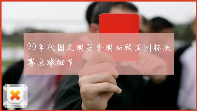 90年代国足明星李明回顾亚洲杯决赛点球细节