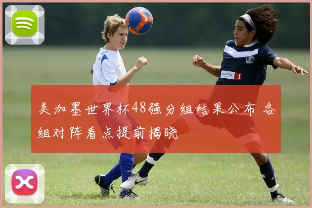 美加墨世界杯48强分组结果公布 各组对阵看点提前揭晓
