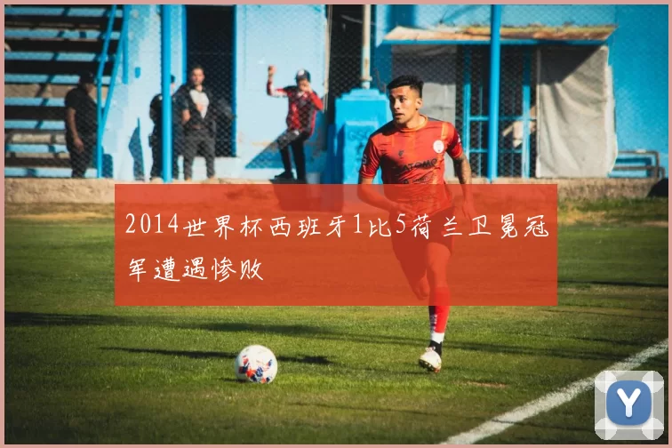 2014世界杯西班牙1比5荷兰卫冕冠军遭遇惨败