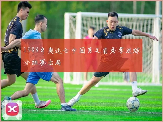 1988年奥运会中国男足首秀零进球小组赛出局