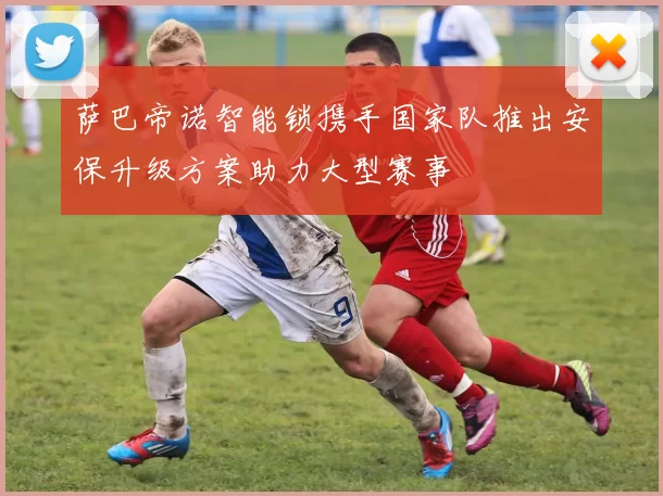 萨巴帝诺智能锁携手国家队推出安保升级方案助力大型赛事